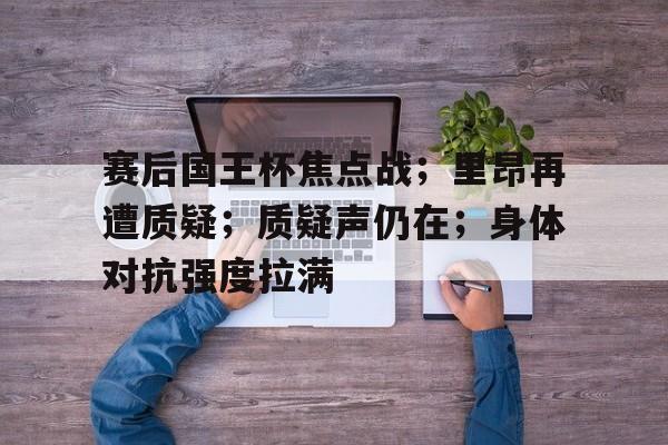 官网入口直达-赛后国王杯焦点战；里昂再遭质疑；质疑声仍在；身体对抗强度拉满的简单介绍